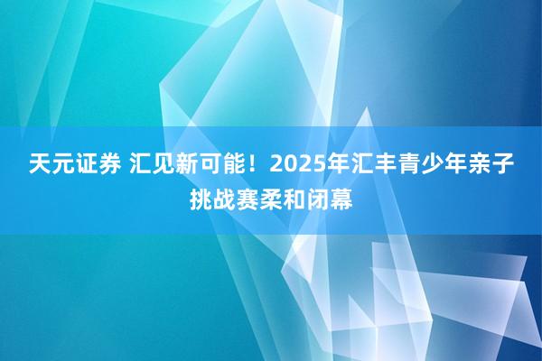 天元证券 汇见新可能！2025年汇丰青少年亲子挑战赛柔和闭幕